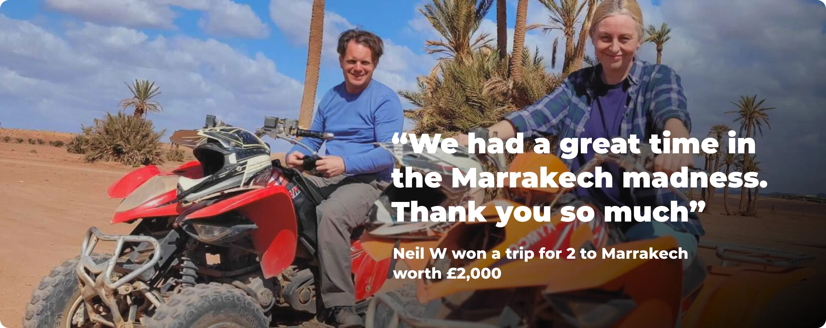 We had a great time in the Marrakech madness. Thank you so much - Neil W won a trip for 2 to Marrakech worth £2,000