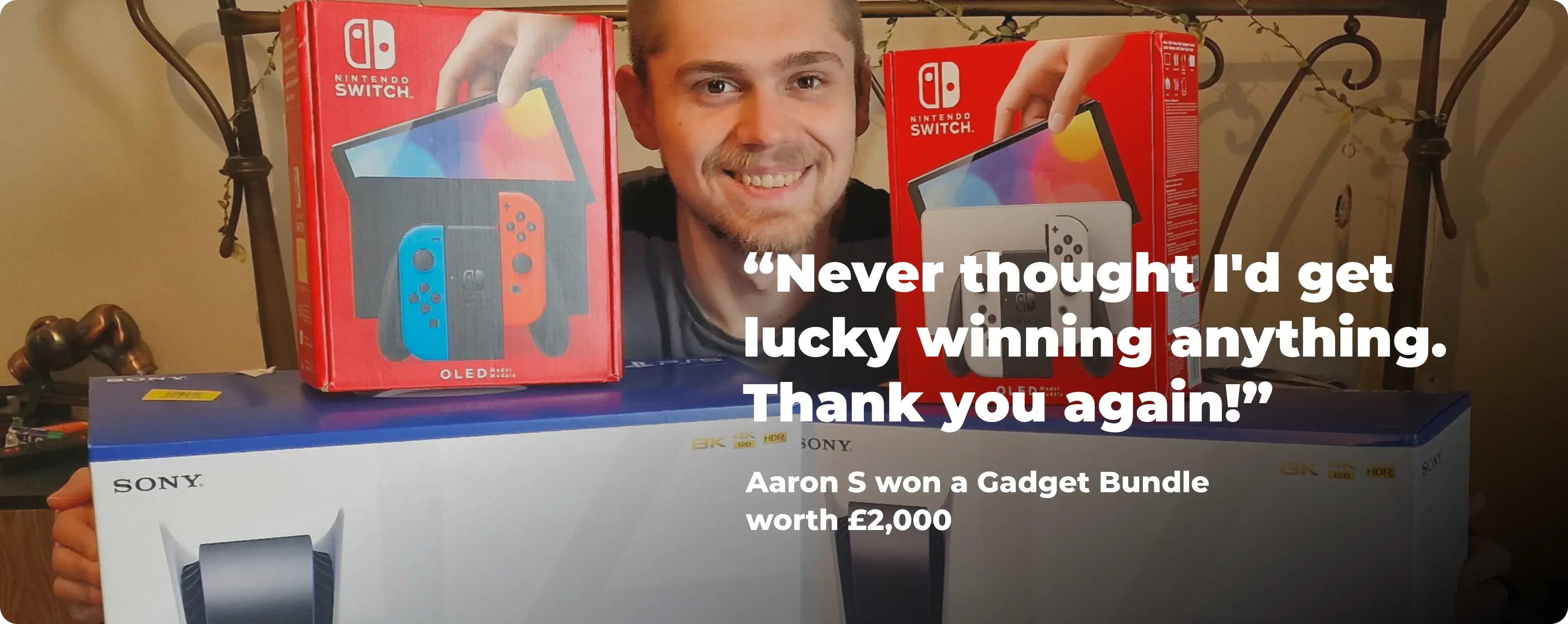 Never thought I'd get lucky winning anything. Thank you again! -  Aaron S won a Gadget Bundle worth £2,000