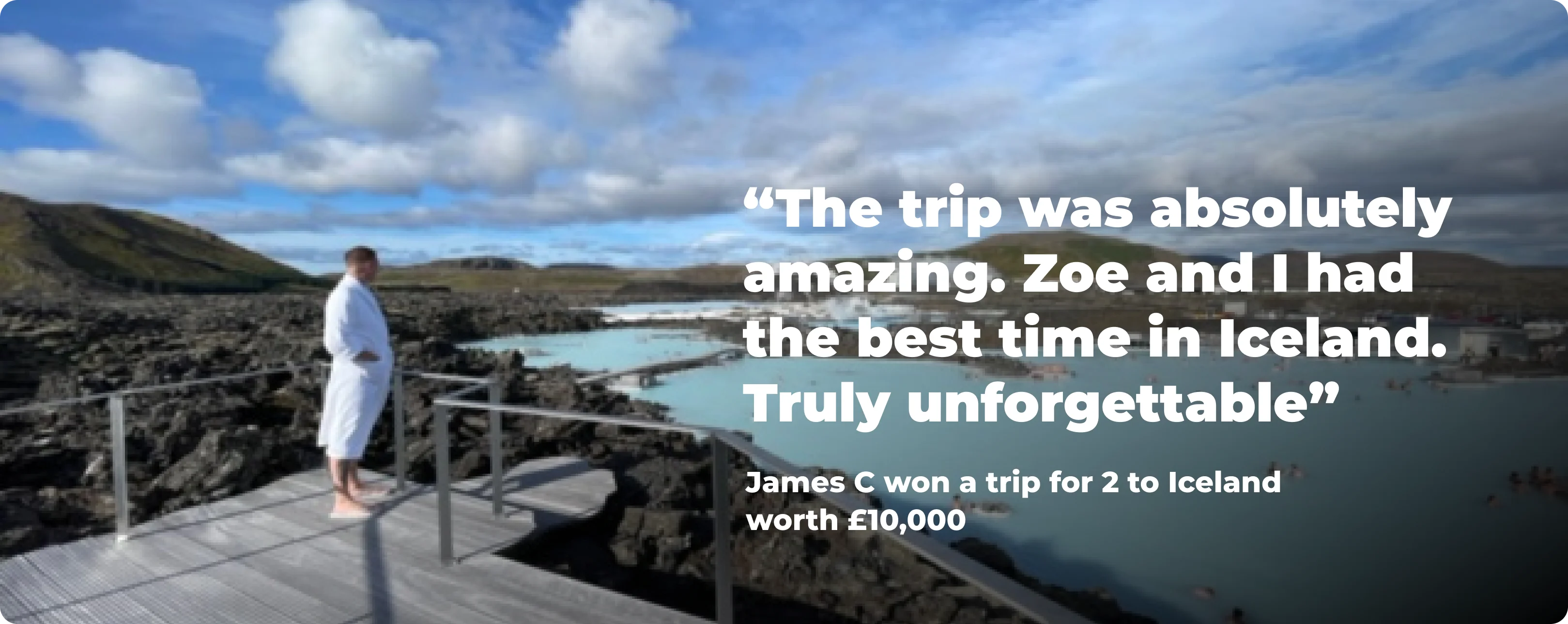 The trip was absolutely amazing. Zoe and I had the best time in Iceland. Truly unforgettable - James C won a trip for 2 to Iceland worth £10,000